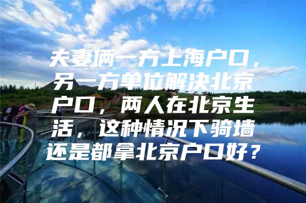 夫妻俩一方上海户口，另一方单位解决北京户口，两人在北京生活，这种情况下骑墙还是都拿北京户口好？