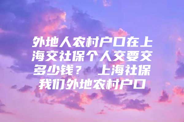 外地人农村户口在上海交社保个人交要交多少钱？ 上海社保我们外地农村户口