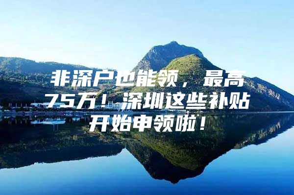 非深户也能领，最高75万！深圳这些补贴开始申领啦！