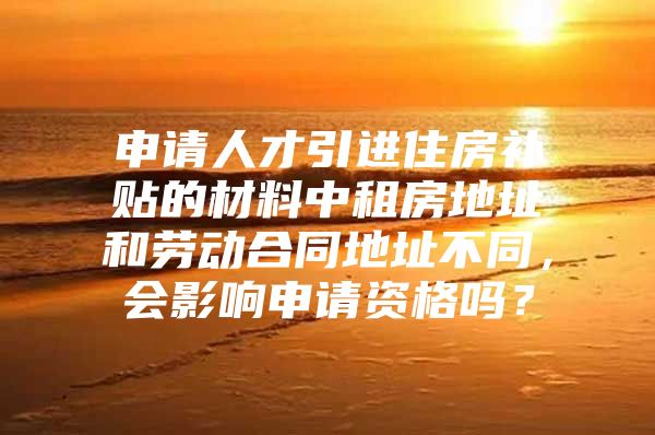 申请人才引进住房补贴的材料中租房地址和劳动合同地址不同，会影响申请资格吗？