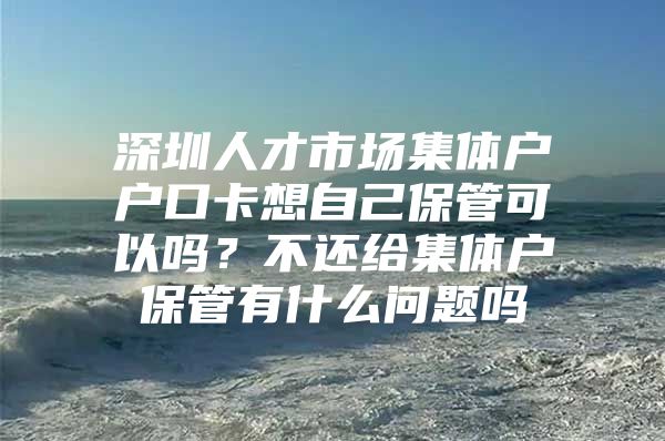 深圳人才市场集体户户口卡想自己保管可以吗？不还给集体户保管有什么问题吗