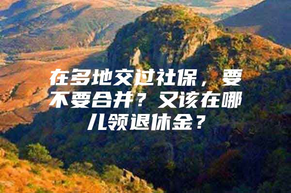 在多地交过社保，要不要合并？又该在哪儿领退休金？