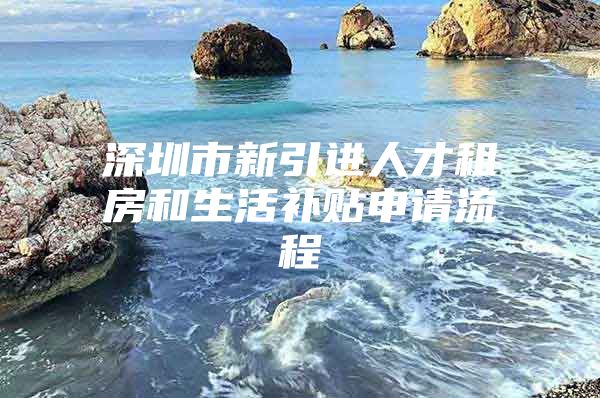 深圳市新引进人才租房和生活补贴申请流程