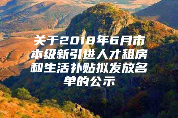 关于2018年6月市本级新引进人才租房和生活补贴拟发放名单的公示