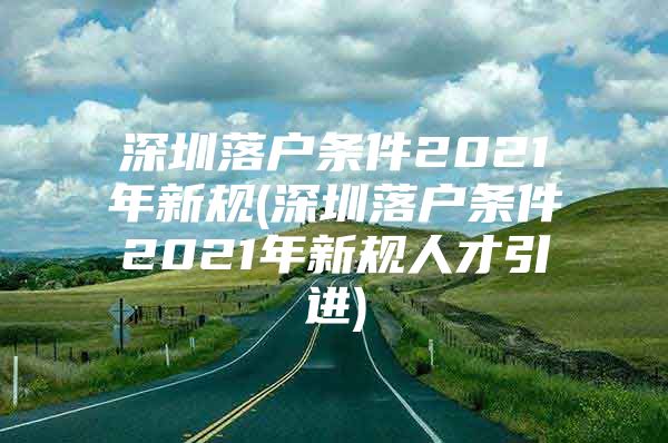 深圳落户条件2021年新规(深圳落户条件2021年新规人才引进)