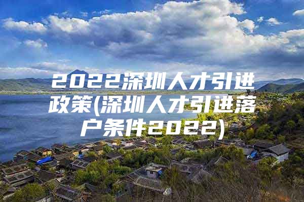 2022深圳人才引进政策(深圳人才引进落户条件2022)