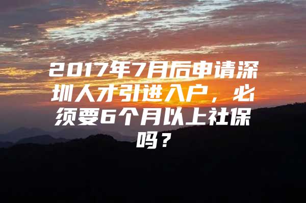 2017年7月后申请深圳人才引进入户，必须要6个月以上社保吗？