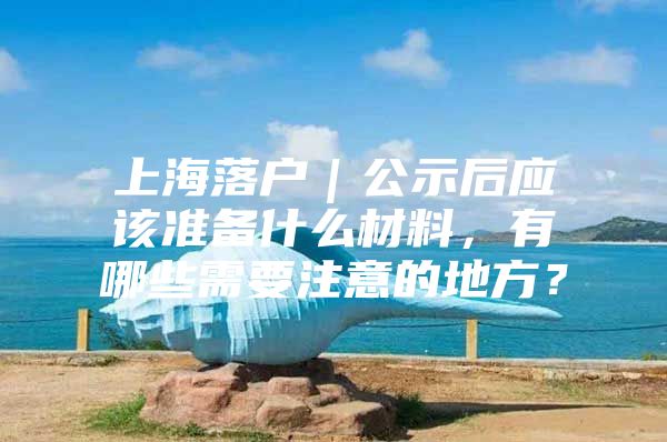 上海落户｜公示后应该准备什么材料，有哪些需要注意的地方？