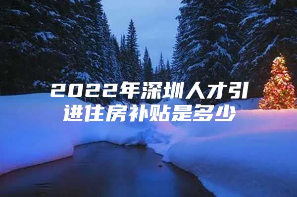 2022年深圳人才引进住房补贴是多少