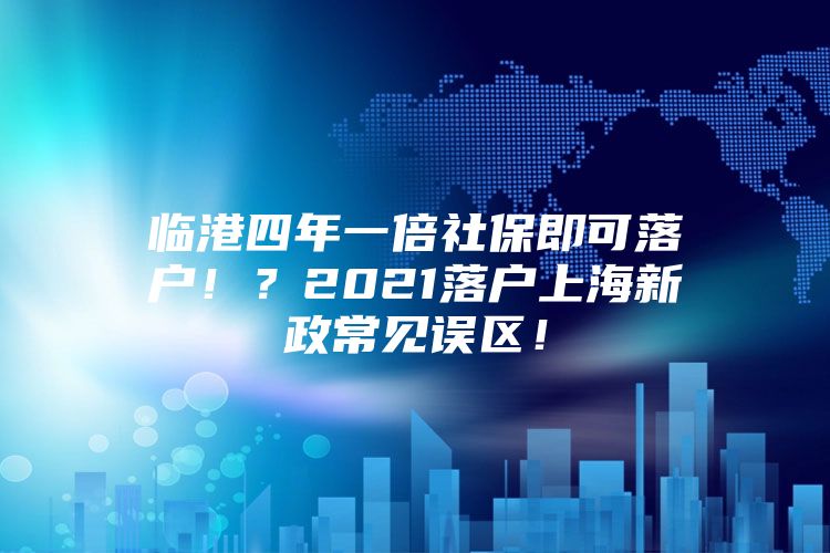 临港四年一倍社保即可落户！？2021落户上海新政常见误区！