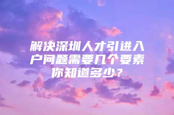 解决深圳人才引进入户问题需要几个要素你知道多少？