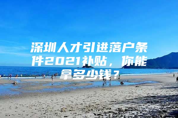 深圳人才引进落户条件2021补贴，你能拿多少钱？