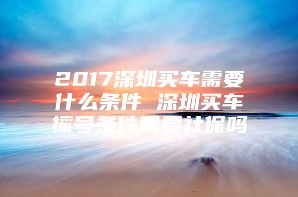 2017深圳买车需要什么条件 深圳买车摇号条件需要社保吗