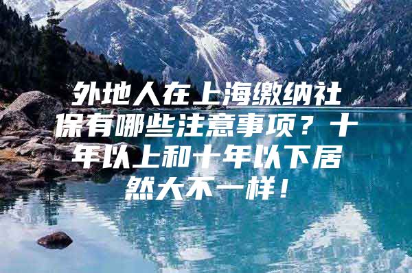 外地人在上海缴纳社保有哪些注意事项？十年以上和十年以下居然大不一样！