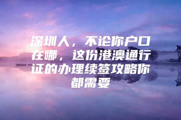 深圳人，不论你户口在哪，这份港澳通行证的办理续签攻略你都需要