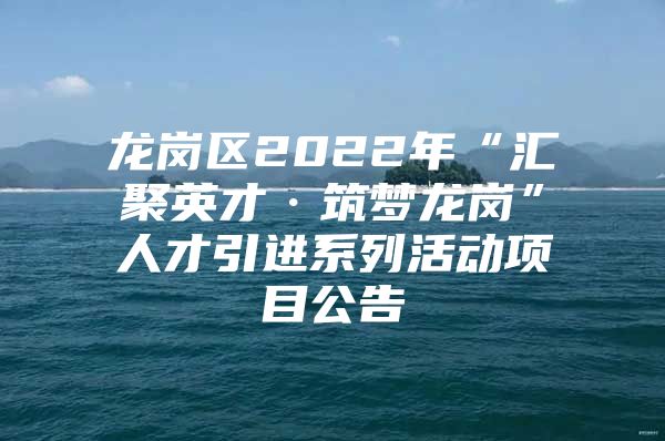 龙岗区2022年“汇聚英才·筑梦龙岗”人才引进系列活动项目公告