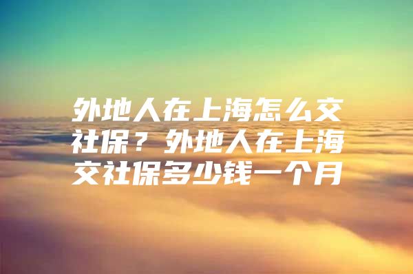 外地人在上海怎么交社保？外地人在上海交社保多少钱一个月