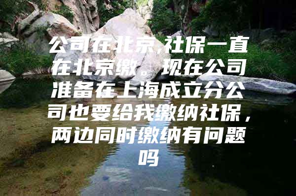 公司在北京,社保一直在北京缴。现在公司准备在上海成立分公司也要给我缴纳社保，两边同时缴纳有问题吗