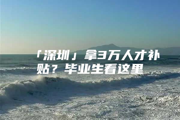 「深圳」拿3万人才补贴？毕业生看这里