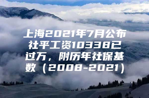 上海2021年7月公布社平工资10338已过万，附历年社保基数（2008-2021）