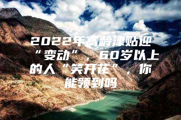 2022年高龄津贴迎“变动”，60岁以上的人“笑开花”，你能领到吗