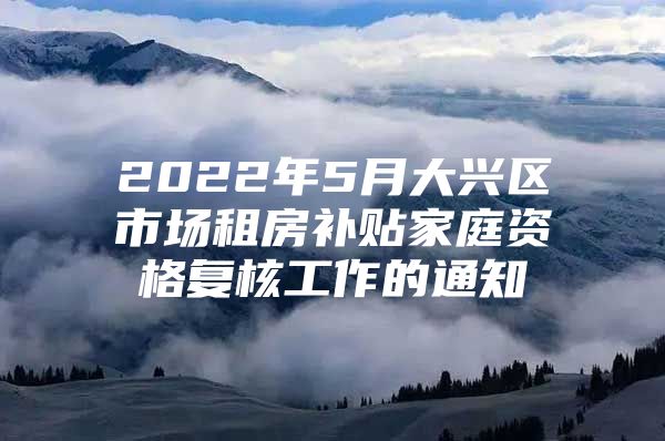 2022年5月大兴区市场租房补贴家庭资格复核工作的通知