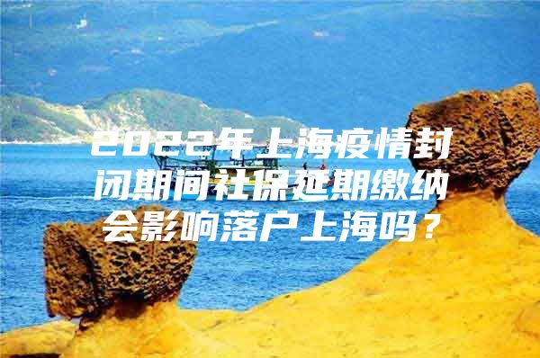 2022年上海疫情封闭期间社保延期缴纳会影响落户上海吗？