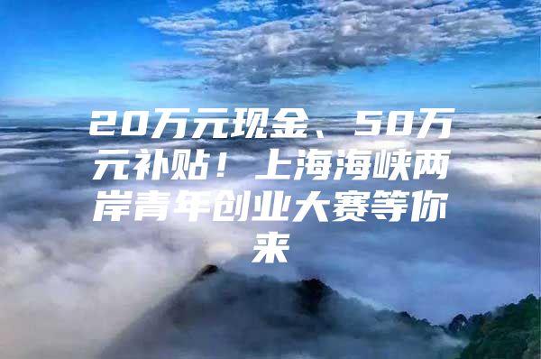 20万元现金、50万元补贴！上海海峡两岸青年创业大赛等你来