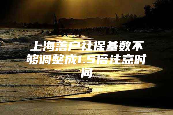 上海落户社保基数不够调整成1.5倍注意时间