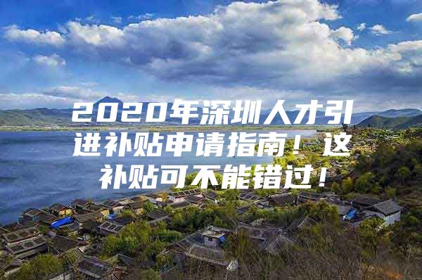 2020年深圳人才引进补贴申请指南！这补贴可不能错过！