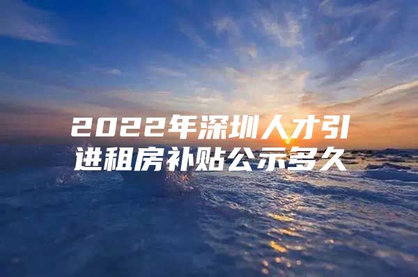 2022年深圳人才引进租房补贴公示多久