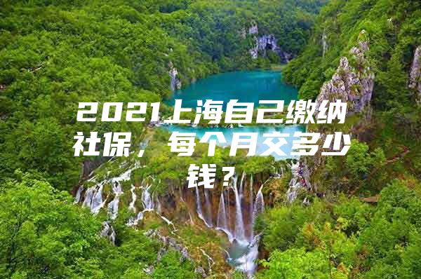 2021上海自己缴纳社保，每个月交多少钱？