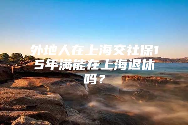 外地人在上海交社保15年满能在上海退休吗？