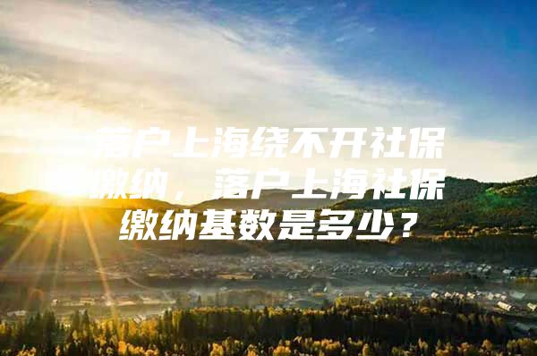 落户上海绕不开社保缴纳，落户上海社保缴纳基数是多少？