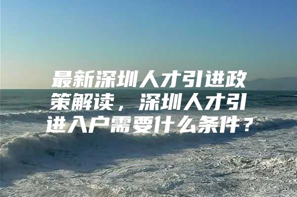 最新深圳人才引进政策解读，深圳人才引进入户需要什么条件？