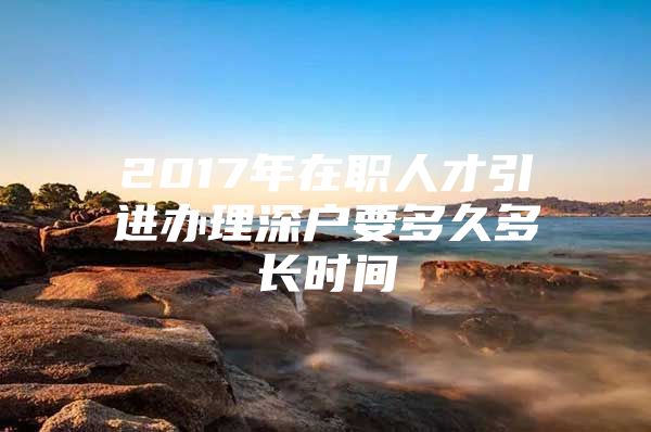 2017年在职人才引进办理深户要多久多长时间