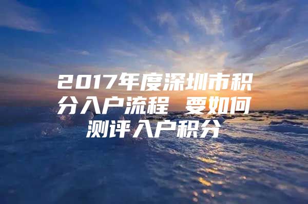 2017年度深圳市积分入户流程 要如何测评入户积分