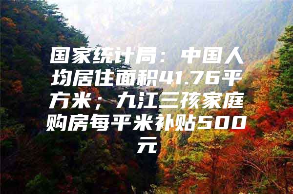 国家统计局：中国人均居住面积41.76平方米；九江三孩家庭购房每平米补贴500元