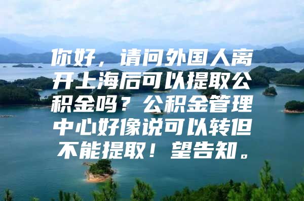 你好，请问外国人离开上海后可以提取公积金吗？公积金管理中心好像说可以转但不能提取！望告知。