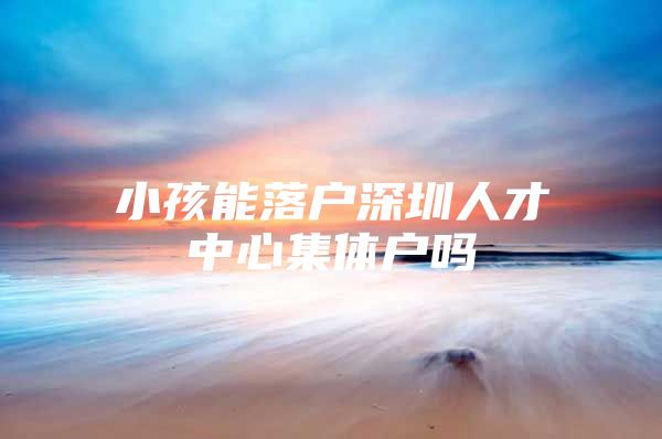 小孩能落户深圳人才中心集体户吗