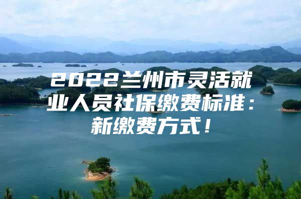 2022兰州市灵活就业人员社保缴费标准：新缴费方式！