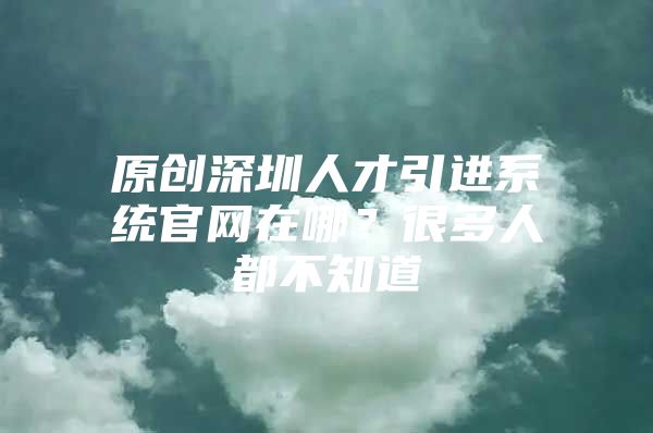 原创深圳人才引进系统官网在哪？很多人都不知道