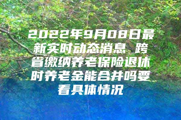 2022年9月08日最新实时动态消息 跨省缴纳养老保险退休时养老金能合并吗要看具体情况