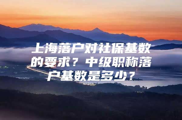 上海落户对社保基数的要求？中级职称落户基数是多少？