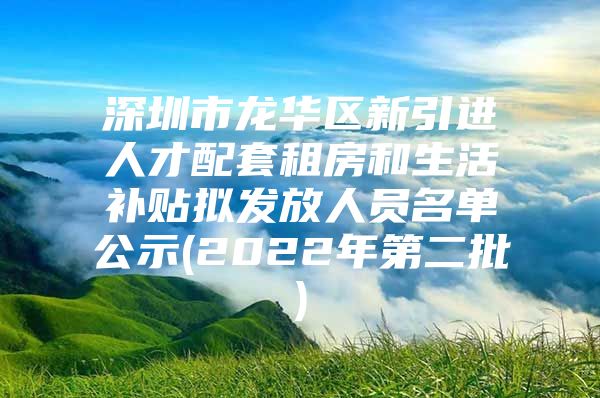 深圳市龙华区新引进人才配套租房和生活补贴拟发放人员名单公示(2022年第二批)