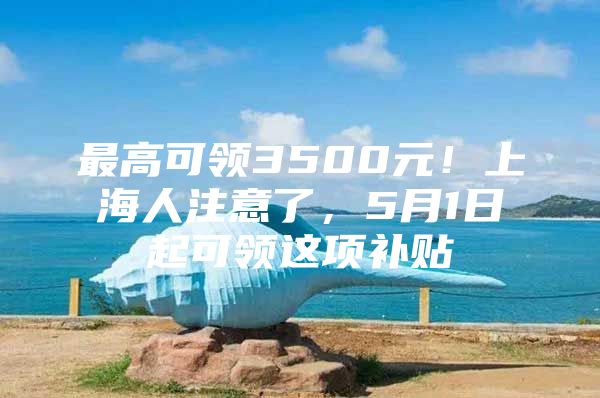 最高可领3500元！上海人注意了，5月1日起可领这项补贴