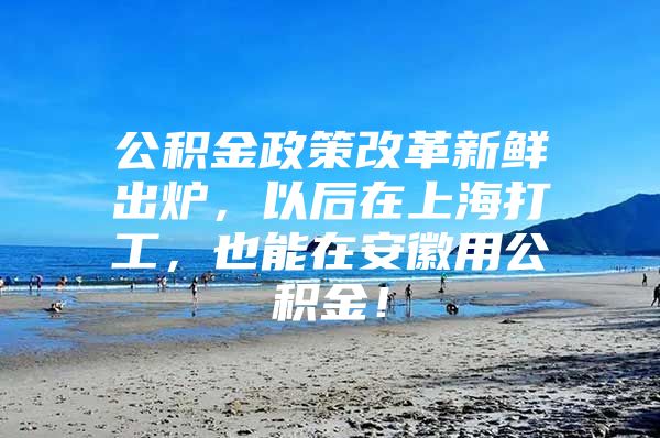 公积金政策改革新鲜出炉，以后在上海打工，也能在安徽用公积金！