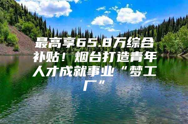 最高享65.8万综合补贴！烟台打造青年人才成就事业“梦工厂”