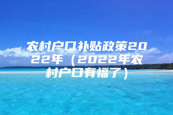 农村户口补贴政策2022年（2022年农村户口有福了）