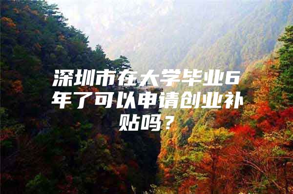 深圳市在大学毕业6年了可以申请创业补贴吗？